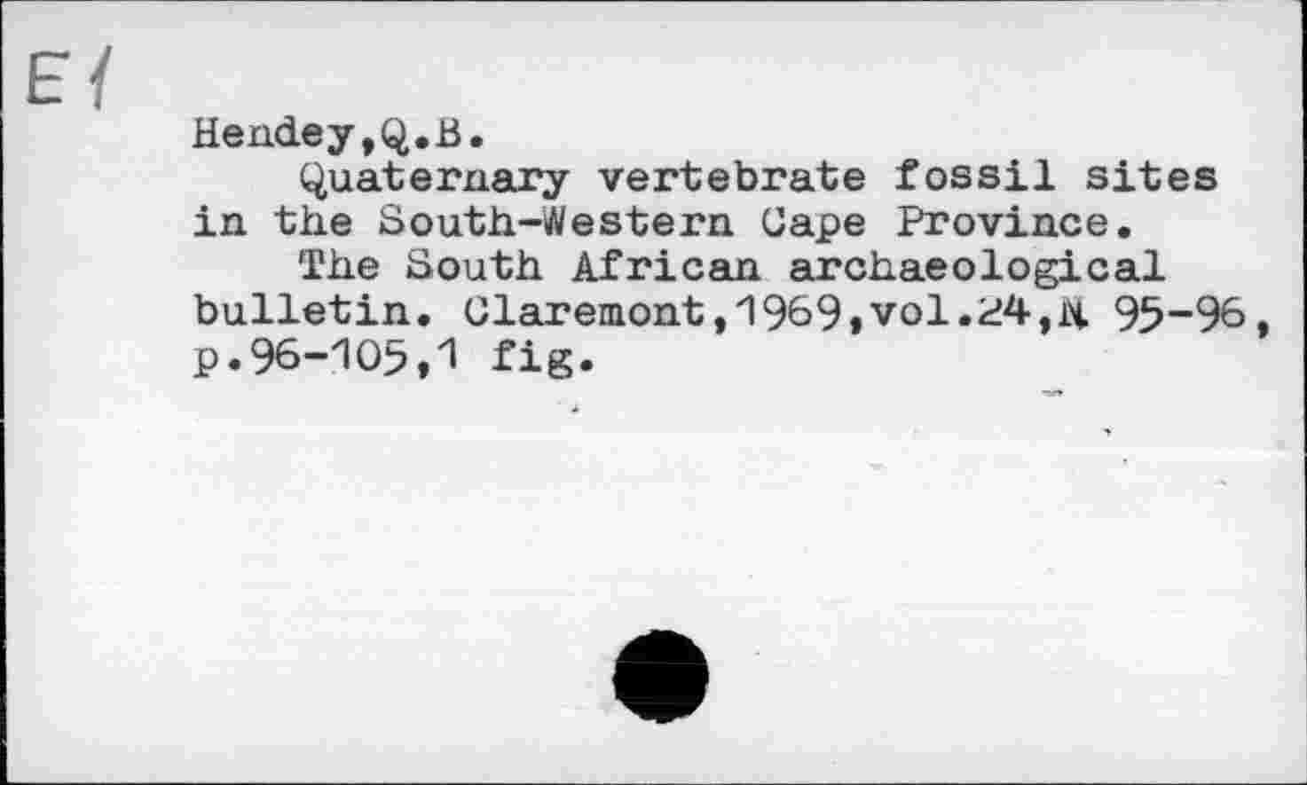 ﻿Hendey,Q.B.
Quaternary vertebrate fossil sites in the South-Western Gape Province.
The South African archaeological bulletin. Claremont,1969»vol.95-96 p.96-105,1 fig.